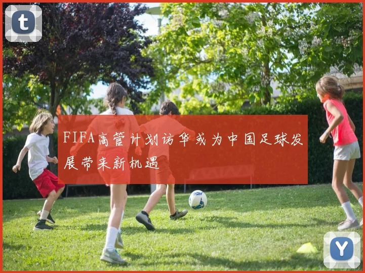 FIFA高管计划访华或为中国足球发展带来新机遇