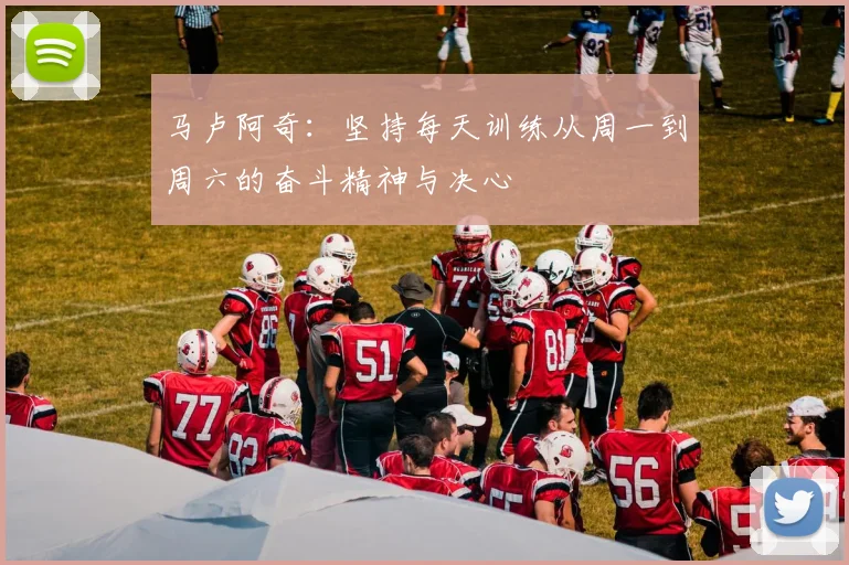 马卢阿奇：坚持每天训练从周一到周六的奋斗精神与决心