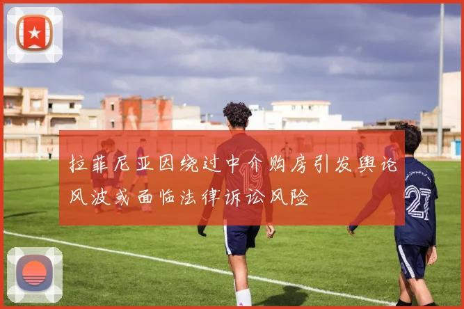拉菲尼亚因绕过中介购房引发舆论风波或面临法律诉讼风险