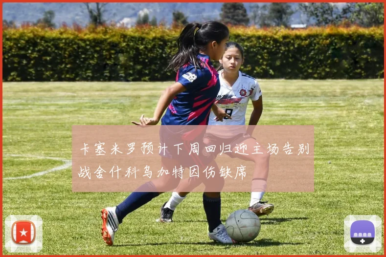卡塞米罗预计下周回归迎主场告别战舍什科乌加特因伤缺席