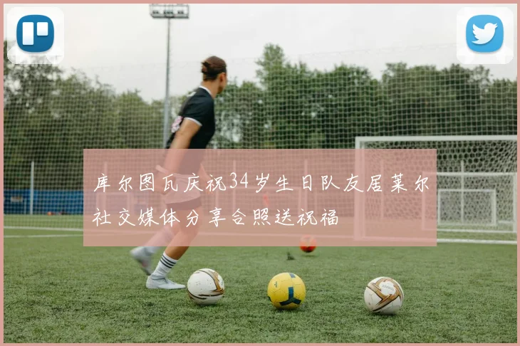 库尔图瓦庆祝34岁生日队友居莱尔社交媒体分享合照送祝福