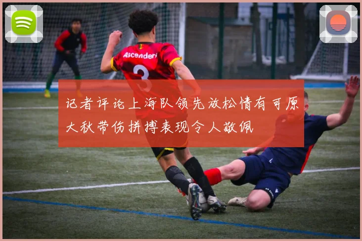 记者评论上海队领先放松情有可原大秋带伤拼搏表现令人敬佩