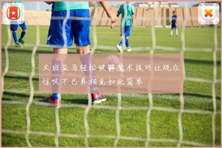 文班亚马轻松破解魔术技巧让观众惊叹不已真相竟如此简单