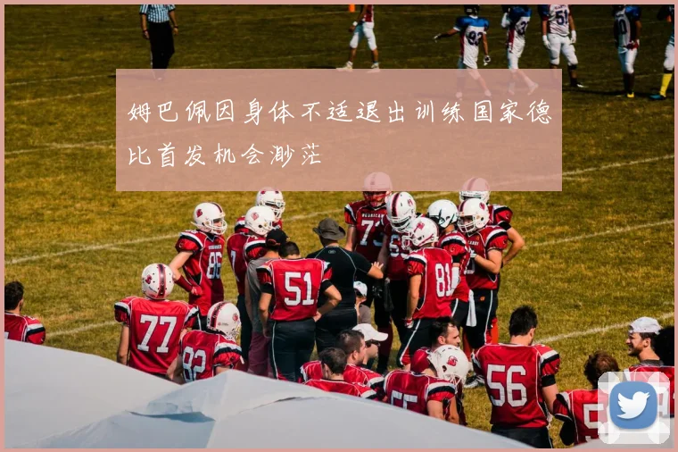 姆巴佩因身体不适退出训练国家德比首发机会渺茫