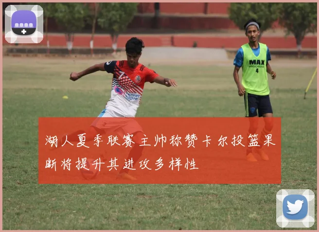 湖人夏季联赛主帅称赞卡尔投篮果断将提升其进攻多样性