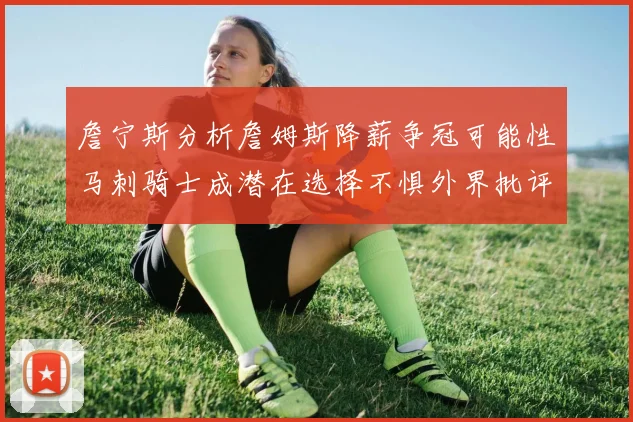 詹宁斯分析詹姆斯降薪争冠可能性马刺骑士成潜在选择不惧外界批评