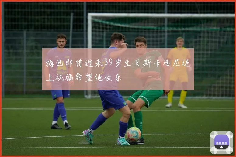 梅西即将迎来39岁生日斯卡洛尼送上祝福希望他快乐