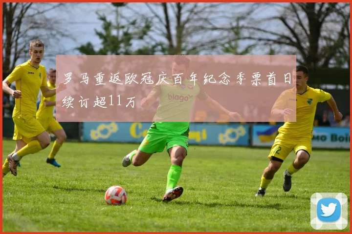 罗马重返欧冠庆百年纪念季票首日续订超11万