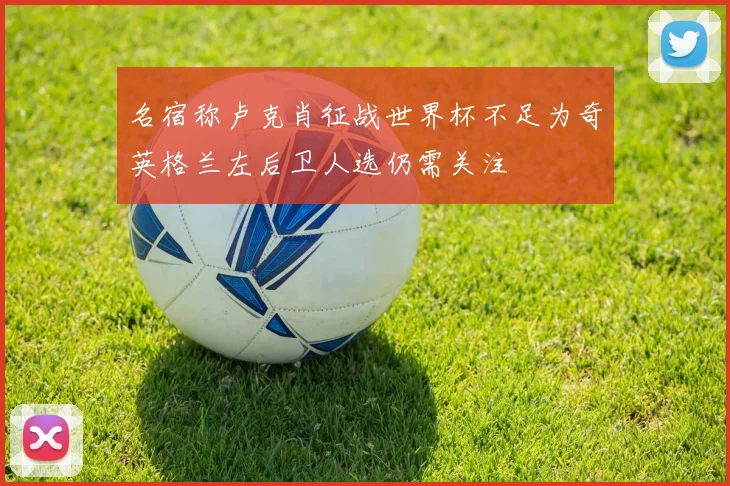 名宿称卢克肖征战世界杯不足为奇英格兰左后卫人选仍需关注