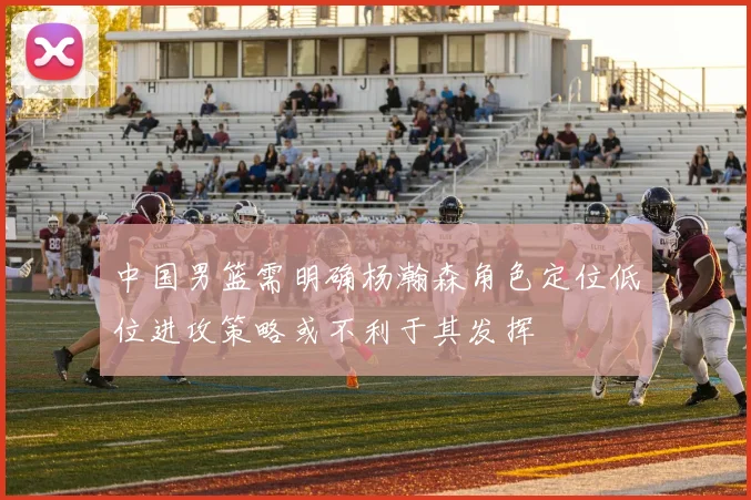 中国男篮需明确杨瀚森角色定位低位进攻策略或不利于其发挥