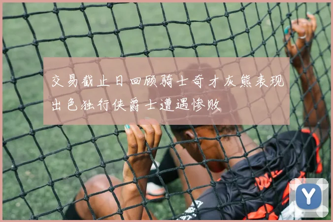 交易截止日回顾骑士奇才灰熊表现出色独行侠爵士遭遇惨败